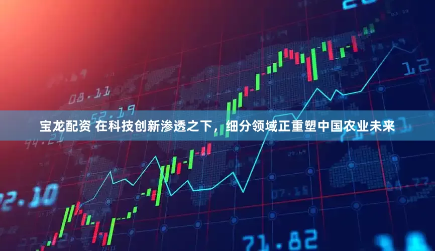 宝龙配资 在科技创新渗透之下，细分领域正重塑中国农业未来