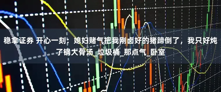 稳拿证券 开心一刻：媳妇赌气把我刚卤好的猪蹄倒了，我只好炖了锅大骨汤_垃圾桶_那点气_卧室