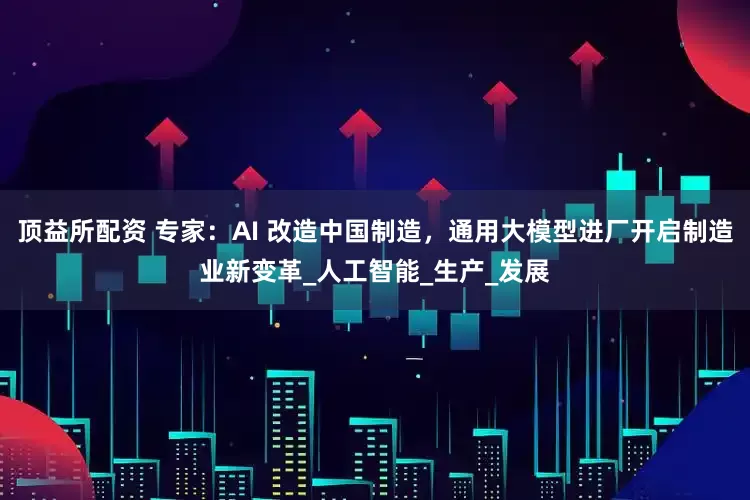 顶益所配资 专家：AI 改造中国制造，通用大模型进厂开启制造业新变革_人工智能_生产_发展
