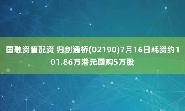 国融资管配资 归创通桥(02190)7月16日耗资约101.86万港元回购5万股