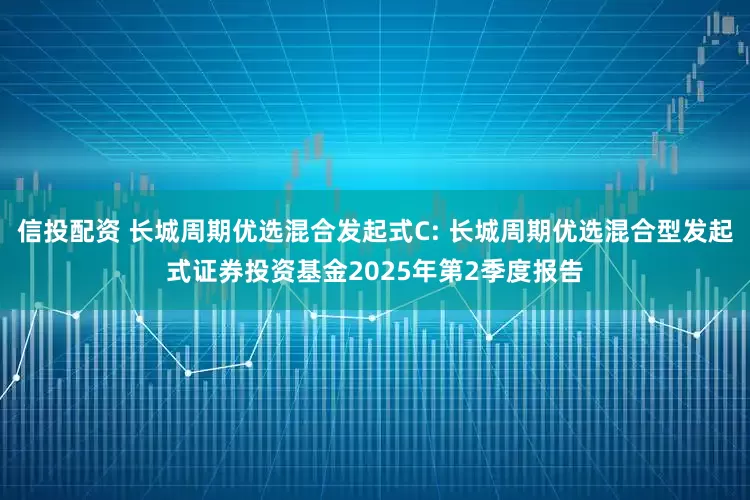 信投配资 长城周期优选混合发起式C: 长城周期优选混合型发起式证券投资基金2025年第2季度报告