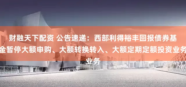 财融天下配资 公告速递：西部利得裕丰回报债券基金暂停大额申购、大额转换转入、大额定期定额投资业务