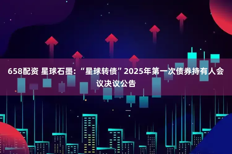 658配资 星球石墨: “星球转债”2025年第一次债券持有人会议决议公告
