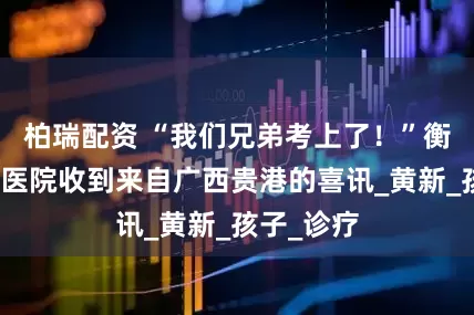 柏瑞配资 “我们兄弟考上了！”衡阳市中医医院收到来自广西贵港的喜讯_黄新_孩子_诊疗