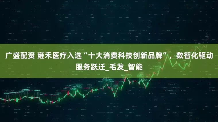 广盛配资 雍禾医疗入选“十大消费科技创新品牌”，数智化驱动服务跃迁_毛发_智能