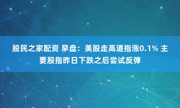 股民之家配资 早盘：美股走高道指涨0.1% 主要股指昨日下跌之后尝试反弹