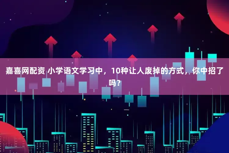 嘉喜网配资 小学语文学习中，10种让人废掉的方式，你中招了吗？