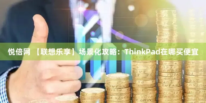 悦倍网 【联想乐享】场景化攻略：ThinkPad在哪买便宜