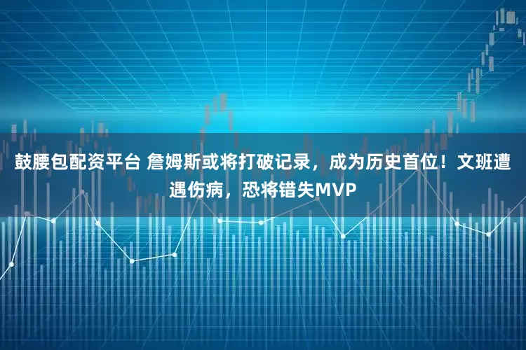 鼓腰包配资平台 詹姆斯或将打破记录，成为历史首位！文班遭遇伤病，恐将错失MVP