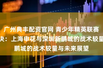 广州典丰配资官网 青少年精英联赛U21首轮对决：上海申花与深圳新鹏城的战术较量与未来展望
