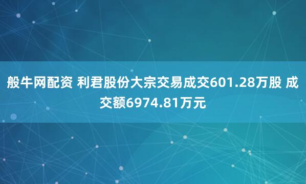 般牛网配资 利君股份大宗交易成交601.28万股 成交额6974.81万元