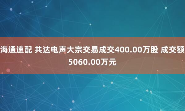海通速配 共达电声大宗交易成交400.00万股 成交额5060.00万元