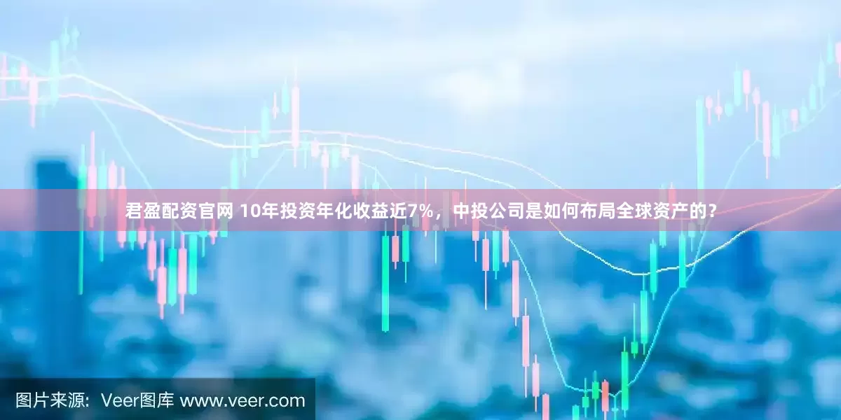 君盈配资官网 10年投资年化收益近7%，中投公司是如何布局全球资产的？