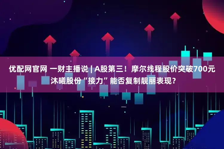 优配网官网 一财主播说 | A股第三！摩尔线程股价突破700元 沐曦股份“接力”能否复制靓丽表现？
