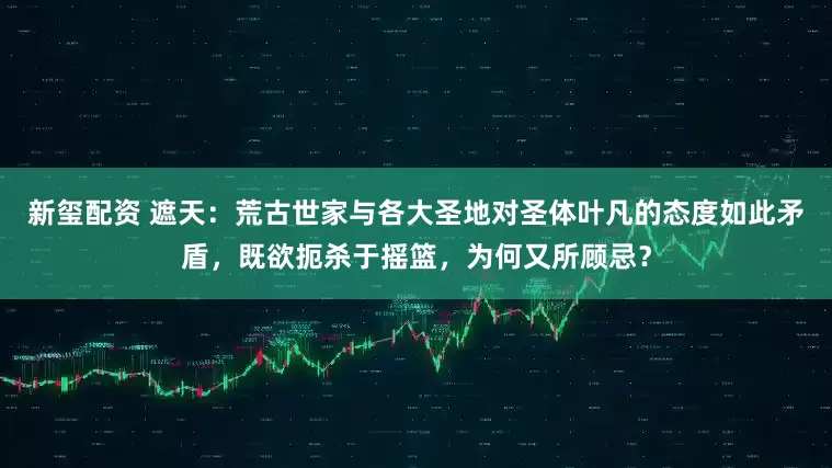 新玺配资 遮天：荒古世家与各大圣地对圣体叶凡的态度如此矛盾，既欲扼杀于摇篮，为何又所顾忌？