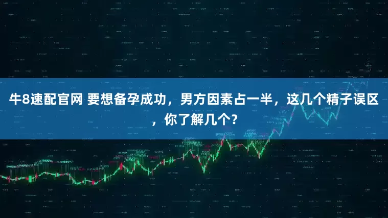 牛8速配官网 要想备孕成功，男方因素占一半，这几个精子误区，你了解几个？