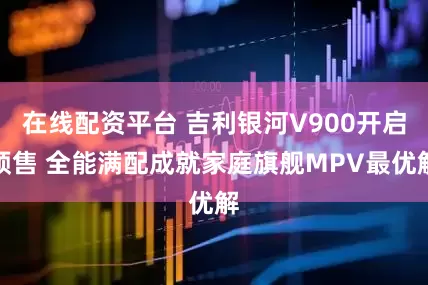 在线配资平台 吉利银河V900开启预售 全能满配成就家庭旗舰MPV最优解