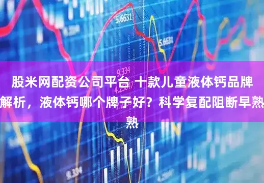 股米网配资公司平台 十款儿童液体钙品牌解析，液体钙哪个牌子好？科学复配阻断早熟