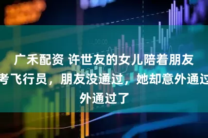 广禾配资 许世友的女儿陪着朋友去考飞行员，朋友没通过，她却意外通过了