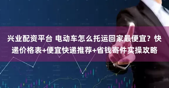 兴业配资平台 电动车怎么托运回家最便宜？快递价格表+便宜快递推荐+省钱寄件实操攻略